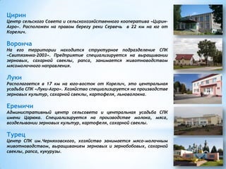 Цирин
Центр сельского Совета и сельскохозяйственного кооператива «Цирин-
Агро». Расположен на правом берегу реки Сервечь в 22 км на юг от
Корелич.
Воронча
На его территории находится структурное подразделение СПК
«Свитязянка-2003». Предприятие специализируется на выращивании
зерновых, сахарной свеклы, рапса, занимается животноводством
мясомолочного направления.
Луки
Располагается в 17 км на юго-восток от Корелич, это центральная
усадьба СПК «Луки-Агро». Хозяйство специализируется на производстве
зерновых культур, сахарной свеклы, картофеля, льноволокна.
Еремичи
Административный центр сельсовета и центральная усадьба СПК
имени Царюка. Специализируется на производстве молока, мяса,
возделывании зерновых культур, картофеля, сахарной свеклы.
Турец
Центр СПК им.Черняховского, хозяйство занимается мясо-молочным
животноводством, выращиванием зерновых и зернобобовых, сахарной
свеклы, рапса, кукурузы.
 
