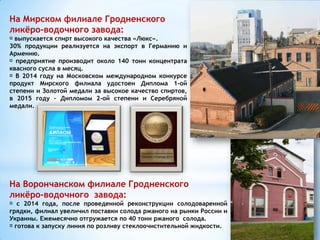 На Мирском филиале Гродненского
ликёро-водочного завода:
выпускается спирт высокого качества «Люкс».
30% продукции реализуется на экспорт в Германию и
Армению.
предприятие производит около 140 тонн концентрата
квасного сусла в месяц.
В 2014 году на Московском международном конкурсе
продукт Мирского филиала удостоен Диплома 1-ой
степени и Золотой медали за высокое качество спиртов,
в 2015 году – Дипломом 2-ой степени и Серебряной
медали.
На Ворончанском филиале Гродненского
ликёро-водочного завода:
с 2014 года, после проведенной реконструкции солодоваренной
грядки, филиал увеличил поставки солода ржаного на рынки России и
Украины. Ежемесячно отгружается по 40 тонн ржаного солода.
готова к запуску линия по розливу стеклоочистительной жидкости.
 