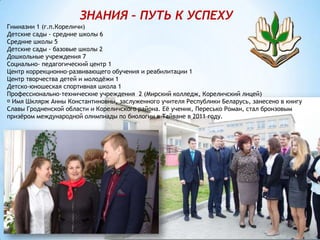 ЗНАНИЯ – ПУТЬ К УСПЕХУ
Гимназии 1 (г.п.Кореличи)
Детские сады - средние школы 6
Средние школы 5
Детские сады - базовые школы 2
Дошкольные учреждения 7
Социально- педагогический центр 1
Центр коррекционно-развивающего обучения и реабилитации 1
Центр творчества детей и молодёжи 1
Детско-юношеская спортивная школа 1
Профессионально-технические учреждения 2 (Мирский колледж, Кореличский лицей)
Имя Шклярж Анны Константиновны, заслуженного учителя Республики Беларусь, занесено в книгу
Славы Гродненской области и Кореличского района. Её ученик, Пересько Роман, стал бронзовым
призёром международной олимпиады по биологии в Тайване в 2011 году.
 