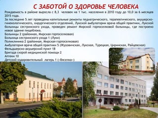 С ЗАБОТОЙ О ЗДОРОВЬЕ ЧЕЛОВЕКА
Рождаемость в районе выросла с 8,3 человек на 1 тыс. населения в 2010 году до 10,0 за 6 месяцев
2015 года.
За последние 5 лет проведены капитальные ремонты педиатрического, терапевтического, акушерско-
гинекологического, хирургического отделений, Лукской амбулатории врача общей практики, Лукской
больницы сестринского ухода, проведен ремонт Мирской горпоселковой больницы, где построено
новое здание пищеблока.
Больницы 2 (районная, Мирская горпоселковая)
Больница сестринского ухода 1 (Луки)
Поликлиника 2 (районная, Мирская горпоселковая)
Амбулатория врача общей практики 5 (Жуховичская, Лукская, Турецкая, Циринская, Райцевская)
Фельдшерско-акушерский пункт 18
Бригада скорой медицинской помощи 2
Аптеки 10
Детский оздоровительный лагерь 1 («Вяселка»)
 