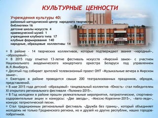 КУЛЬТУРНЫЕ ЦЕННОСТИ
Учреждения культуры 40:
районный методический центр народного творчества 1
библиотеки 16
детские школы искусств 4
краеведческий музей 1
учреждения клубного типа 17
клубные формирования 140
народные, образцовые коллективы 14
В районе – 14 творческих коллективов, которые подтверждают звания «народный»,
«образцовый».
В 2015 году отметил 13-летие фестиваль искусств «Мирский замок» с участием
Национального академического концертного оркестра Беларуси под управлением
М.Я.Финберга.
Десятый год собирает зрителей телевизионный проект ОНТ «Музыкальные вечера в Мирском
замке».
Ежегодно в районе проводится свыше 200 театрализованных праздников, обрядов,
представлений.
В мае 2015 года детский «образцовый» танцевальный коллектив «Юность» стал победителем
XI открытого регионального фестиваля «Полонез-2015».
В Год молодежи в районе прошли увлекательные мероприятия, патриотические, спортивно-
оздоровительные акции и конкурсы: «Две звезды», «Миссис-Кореличи-2015», «Авто-леди»,
конкурс патриотической песни.
Стал традиционным региональный фестиваль «Дружба без границ», который объединяет
молодежь не только Гродненского региона, но и друзей из других республик, наших городов-
побратимов.
 