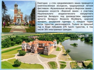 Ежегодно у стен средневекового замка проводятся
многочисленные экскурсии, традиционные летние
фестивали «Музыкальные вечера в Мирском замке»,
праздники искусств «Мирский замок» с участием
Национального академического концертного
оркестра Беларуси под руководством народного
артиста Беларуси Михаила Финберга, мирские
ярмарки, рыцарские турниры. С каждым годом
поток туристов увеличивается. Только за прошлый
год в Мире побывало 275 тысяч туристов, в том
числе 30% иностранных граждан.
 