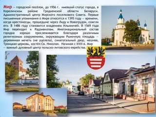 Мир — городской посёлок, до 1956 г. имевший статус города, в
Кореличском районе Гродненской области Беларуси.
Административный центр Мирского поселкового Совета. Первые
письменные упоминания о Мире относятся к 1395 году — времени,
когда крестоносцы, прошедшие через Лиду и Новогрудок, сожгли
его. В 1486 году становится владением Ильиничей. В 1569 года
Мир переходит к Радзивиллам. Многонациональный состав
городка хорошо прослеживается благодаря различным
религиозным сооружениям, окружающим Рыночную площадь —
деревянная мечеть (не уцелела), синагогальный двор, иешива,
Троицкая церковь, костёл Св. Николая. Начиная с XVIII в. Мир
— важный духовный центр польско-литовского еврейства.
 