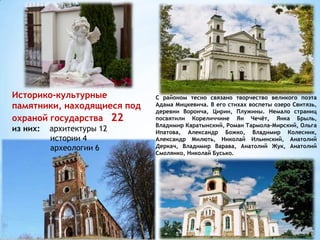 С районом тесно связано творчество великого поэта
Адама Мицкевича. В его стихах воспеты озеро Свитязь,
деревни Воронча, Цирин, Плужины. Немало страниц
посвятили Кореличчине Ян Чечёт, Янка Брыль,
Владимир Каратынский, Роман Тармола-Мирский, Ольга
Ипатова, Александр Божко, Владимир Колесник,
Александр Милють, Николай Ильинский, Анатолий
Деркач, Владимир Варава, Анатолий Жук, Анатолий
Смолянко, Николай Бусько.
Историко-культурные
памятники, находящиеся под
охраной государства 22
из них: архитектуры 12
истории 4
археологии 6
 