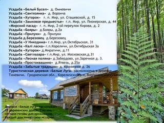 Усадьба «Белый Бусел» д. Омневичи
Усадьба «Свитязянка» д. Воронча
Усадьба «Хуторок» г. п. Мир, ул. Сташевской, д. 15
Усадьба «Замковое предместье» г.п. Мир, ул. Пионерская, д. 44
«Мирский пасад» г. п. Мир, 2-ой переулок Кирова, д. 2
Усадьба «Бояры» д.Бояры, д.2а
Усадьба «Прилуки» д. Прилуки
Усадьба д.Березовец д.Березовец
Усадьба «У Никодима» г.п.Мир, ул.Октябрьская, 31
Усадьба «Калі ласка» г.п.Кореличи, ул.Октябрьская 3а
Усадьба «Хуторок» д.Миратичи, д.11
Усадьба «Светлазара» г.п.Мир, ул. Московская,д.31
Усадьба «Лесная поляна» д.Забердово, ул.Заречная д. 3.
Усадьба «Простоквашино» д.Ятвезь, д.25а
Усадьба «Забытые традиции» д. Криничное д. 26
Туристическая деревня «Белые Луга» расположена в деревне
Тиневичи. Гродненская обл., Кореличский р-н, Ворончанский с/Совет
Деревня «Белые луга» насчитывает
17 деревенских домов, 7 из них
сегодня готовы для проживания.
Каждый дом имеет свою историю.
 