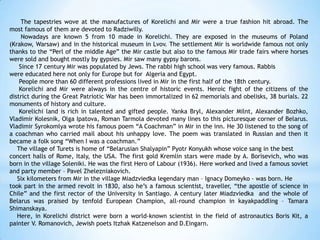 The tapestries wove at the manufactures of Korelichi and Mir were a true fashion hit abroad. The
most famous of them are devoted to Radziwilly.
Nowadays are known 5 from 10 made in Korelichi. They are exposed in the museums of Poland
(Krakow, Warsaw) and in the historical museum in Lvov. The settlement Mir is worldwide famous not only
thanks to the “Perl of the middle Age” the Mir castle but also to the famous Mir trade fairs where horses
were sold and bought mostly by gypsies. Mir saw many gypsy barons.
Since 17 century Mir was populated by Jews. The rabbi high school was very famous. Rabbis
were educated here not only for Europe but for Algeria and Egypt.
People more than 60 different professions lived in Mir in the first half of the 18th century.
Korelichi and Mir were always in the centre of historic events. Heroic fight of the citizens of the
district during the Great Patriotic War has been immortalized in 62 memorials and obelisks, 38 burials. 22
monuments of history and culture.
Korelichi land is rich in talented and gifted people. Yanka Bryl, Alexander Milnt, Alexander Bozhko,
Vladimir Kolesnik, Olga Ipatova, Roman Tarmola devoted many lines to this picturesque corner of Belarus.
Vladimir Syrokomlya wrote his famous poem “A Coachman” in Mir in the inn. He 30 listened to the song of
a coachman who carried mail about his unhappy love. The poem was translated in Russian and then it
became a folk song “When I was a coachman.”
The village of Turets is home of “Belarusian Shalyapin” Pyotr Konyukh whose voice sang in the best
concert halls of Rome, Italy, the USA. The first gold Kremlin stars were made by A. Borisevich, who was
born in the village Soleniki. He was the first Hero of Labour (1936). Here worked and lived a famous soviet
and party member – Pavel Zhelezniakovich.
Six kilometers from Mir in the village Miadzviedka legendary man – Ignacy Domeyko - was born. He
took part in the armed revolt in 1830, also he’s a famous scientist, traveller, “the apostle of science in
Chile” and the first rector of the University in Santiago. A century later Miadzviedka and the whole of
Belarus was praised by tenfold European Champion, all-round champion in kayakpaddling – Tamara
Shimanskaya.
Here, in Korelichi district were born a world-known scientist in the field of astronautics Boris Kit, a
painter V. Romanovich, Jewish poets Itzhak Katzenelson and D.Eingarn.
 