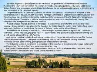 Solomon Maymon – a philosopher and an influential Enlightenment thinker that could be called
“Solomon the wise” was born in Mir. His works were read and deeply appreciated by Kant, Goethe and
Shiller. Another one belarussian scientist Bohvitz is famous for his philosophical treatises. In Korelichi grew
up a belarussian actor – Alexandr Ilyinsky.
The pride of district is the Castle Complex Mir of the 16th century. The Complex is a branch of the
National Museum of Belarus. In 2000 the World Heritage Committee of UNESCO inscribed Mir Castle on the
World Heritage list. At different times the castle had different owners: Il’inichi, Radziwilly, Wittgenstein,
Svyatopolk-Mirskie. The castle is still the most mysterious architectural complex in our country. The
complex is like a magnet for tourists and festivals.
A great project «Musical Evenings in Mir castle» is an enormous event for the town and the whole
country. Unique concerts take place in the heart of the Middle Ages Mir castle. Here visitors have a rare
opportunity to listen to the National Orchestra of Belarus conducted by Mikhail Finberg.
As concerns the economy of the district, their strongest economic sector is agriculture. The district
cultivates – 67 000 hectares, ploughed field – 41 000 hectares. The qualitative assessment of farming land
is 34,8 points, ploughed field – 39,7 points.
Agricultural complex includes 8 agricultural co-operatives, 2 state agricultural factories (The Poultry
factory “Krasnoarmeyskaia”, pedigree stock-breeding factory, the Company of farming machines,
veterinary service, seed farming, plant protection and quarantine service).
The industrial sector of the district is presented by the branches of the alcoholic beverage factory (Mir
and Voroncha), “Korelichi-Flax” and unitary municipal services.
The system of education includes 24 educational institutes. As for trade education, there are “State
Building lyceum” (in Korelichi) and “State Artistic Vocational School”.
 