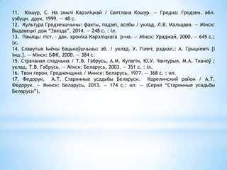 11. Кошур, С. На зямлі Карэліцкай / Святлана Кошур. — Гродна: Гродзен. абл.
узбуцн. друк, 1999. — 48 с.
12. Культура Гродзеншчыны: факты, падзеі, асобы / уклад. Л.В. Мальцава. — Мінск:
Выдавецкі дом “Звязда”, 2014. — 248 с. : іл.
13. Памяць: гіст. – дак. хроніка Карэліцкага р-на. — Мінск: Ураджай, 2000. — 645 с.;
іл.
14. Славутыя імёны Бацькаўшчыны: зб. / уклад. У. Гілеп; рэдкал.: А. Грыцкевіч [і
інш.]. — Мінск: БФК, 2000. — 384 с.
15. Страчаная спадчына / Т.В. Габрусь, А.М. Кулагін, Ю.У. Чантурыя, М.А. Ткачоў ;
уклад. Т.В. Габрусь. — Мінск: Беларусь, 2003. — 351 с. : іл.
16. Твои герои, Гродненщина / Минск: Беларусь, 1977. — 368 с. : ил.
17. Федорук, А.Т. Старинные усадьбы Беларуси. Кореличский район / А.Т.
Федорук. — Минск: Беларусь, 2013. — 174 с.: ил. — (Серия “Старинные усадьбы
Беларуси”).
 