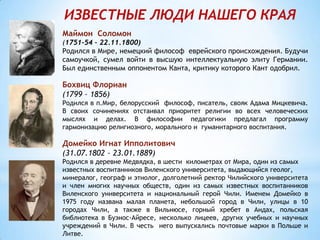 ИЗВЕСТНЫЕ ЛЮДИ НАШЕГО КРАЯ
Маймон Соломон
(1751-54 – 22.11.1800)
Родился в Мире, немецкий философ еврейского происхождения. Будучи
самоучкой, сумел войти в высшую интеллектуальную элиту Германии.
Был единственным оппонентом Канта, критику которого Кант одобрил.
Бохвиц Флориан
(1799 – 1856)
Родился в п.Мир, белорусский философ, писатель, свояк Адама Мицкевича.
В своих сочинениях отстаивал приоритет религии во всех человеческих
мыслях и делах. В философии педагогики предлагал программу
гармонизацию религиозного, морального и гуманитарного воспитания.
Домейко Игнат Ипполитович
(31.07.1802 – 23.01.1889)
Родился в деревне Медвядка, в шести километрах от Мира, один из самых
известных воспитанников Виленского университета, выдающийся геолог,
минералог, географ и этнолог, долголетний ректор Чилийского университета
и член многих научных обществ, один из самых известных воспитанников
Виленского университета и национальный герой Чили. Именем Домейко в
1975 году названа малая планета, небольшой город в Чили, улицы в 10
городах Чили, а также в Вильнюсе, горный хребет в Андах, польская
библиотека в Буэнос-Айресе, несколько лицеев, других учебных и научных
учреждений в Чили. В честь него выпускались почтовые марки в Польше и
Литве.
 