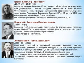 Царюк Владимир Зенонович
(20.12.1899 – 27.01.1957)
Родился в деревне Большое Обрино нашего района. Один из основателей
Коммунистической партии Западной Белоруссии. В годы Великой
Отечественной войны командир партизанского соединения Столбцовской
зоны. Указом Президиума Верховного Совета СССР от 15 августа 1944 года
ему присвоено звание Героя Советского Союза.
После войны работает на партийной и советской работе в БССР.
Ильинский Александр Константинович
(1903 – 1967)
Родился в п. Мир, белорусский, советский актёр театра и кино. Народный
артист СССР(1953). За исполнение главной роли в спектакле «Нестерка»
удостоен Сталинской премии второй степени.
Умер и похоронен в Витебске.
Железнякович Павел Арсеньевич
(1906 – 06.11.1971)
Известный советский и партийный работник. Активный участник
подпольного движения в Западной Беларуси в 20–30-х годах прошлого
столетия. В Великую Отечественную войну комиссар партизанского ком-
сомольского отряда в Беларуси. В освобожденном Мире в июле
1944 года стал председателем райисполкома, возглавлял Мирский,
Любчанский, Кореличский районные партии. Его именем названа улица в
Кореличах.
 