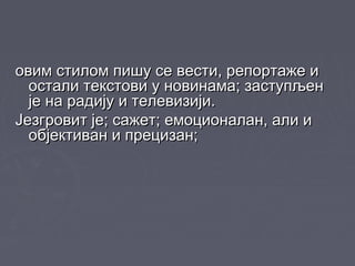 овим стилом пишу се вести, репортаже иовим стилом пишу се вести, репортаже и
остали текстови у новинама; заступљеностали текстови у новинама; заступљен
је на радију и телевизији.је на радију и телевизији.
Језгровит је; сажет; емоционалан, али иЈезгровит је; сажет; емоционалан, али и
објективан и прецизан;објективан и прецизан;
 