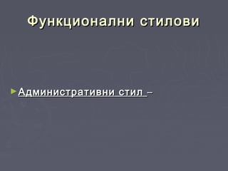 Функционални стиловиФункционални стилови
►Административни стилАдминистративни стил ––
 