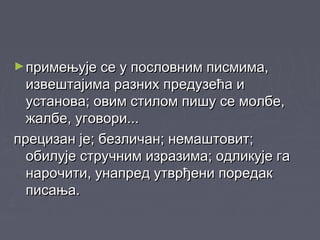 ►примењује се у пословним писмима,примењује се у пословним писмима,
извештајима разних предузећа иизвештајима разних предузећа и
установа; овим стилом пишу се молбе,установа; овим стилом пишу се молбе,
жалбе, уговори...жалбе, уговори...
прецизан је; безличан; немаштовит;прецизан је; безличан; немаштовит;
обилује стручним изразима; одликује гаобилује стручним изразима; одликује га
нарочити, унапред утврђени поредакнарочити, унапред утврђени поредак
писања.писања.
 