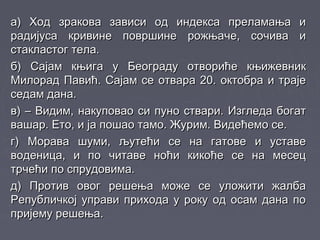 а) Ход зракова зависи од индекса преламања иа) Ход зракова зависи од индекса преламања и
радијуса кривине површине рожњаче, сочива ирадијуса кривине површине рожњаче, сочива и
стакластог тела.стакластог тела.
б) Сајам књига у Београду отвориће књижевникб) Сајам књига у Београду отвориће књижевник
Милорад Павић. Сајам се отвара 20. октобра и трајеМилорад Павић. Сајам се отвара 20. октобра и траје
седам дана.седам дана.
в) – Видим, накуповао си пуно ствари. Изгледа богатв) – Видим, накуповао си пуно ствари. Изгледа богат
вашар. Ето, и ја пошао тамо. Журим. Видећемо се.вашар. Ето, и ја пошао тамо. Журим. Видећемо се.
г) Морава шуми, љутећи се на гатове и уставег) Морава шуми, љутећи се на гатове и уставе
воденица, и по читаве ноћи кикоће се на месецводеница, и по читаве ноћи кикоће се на месец
трчећи по спрудовима.трчећи по спрудовима.
д) Против овог решења може се уложити жалбад) Против овог решења може се уложити жалба
Републичкој управи прихода у року од осам дана поРепубличкој управи прихода у року од осам дана по
пријему решења.пријему решења.
 