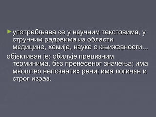 ►употребљава се у научним текстовима, уупотребљава се у научним текстовима, у
стручним радовима из областистручним радовима из области
медицине, хемије, науке о књижевности...медицине, хемије, науке о књижевности...
објективан је; обилује прецизнимобјективан је; обилује прецизним
терминима, без пренесеног значења; иматерминима, без пренесеног значења; има
мноштво непознатих речи; има логичан имноштво непознатих речи; има логичан и
строг израз.строг израз.
 