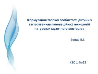 Формування творчої особистості дитини з 
застосуванням інноваційних технологій 
на  уроках музичного мистецтва
Бонда В.І.
КЗОШ №15
 