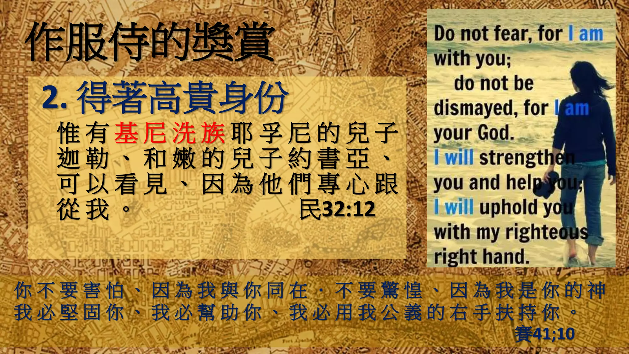 作服侍的獎賞
2. 得著高貴身份
惟 有 基 尼 洗 族 耶 孚 尼 的 兒 子
迦 勒 、 和 嫩 的 兒 子 約 書 亞 、
可 以 看 見 、 因 為 他 們 專 心 跟
從 我 。 民32:12
你 不 要 害 怕 、 因 為 我 與 你 同 在 ． 不 要 驚 惶 、 因 為 我 是 你 的 神
我 必 堅 固 你 、 我 必 幫 助 你 、 我 必 用 我 公 義 的 右 手 扶 持 你 。
賽41;10
 