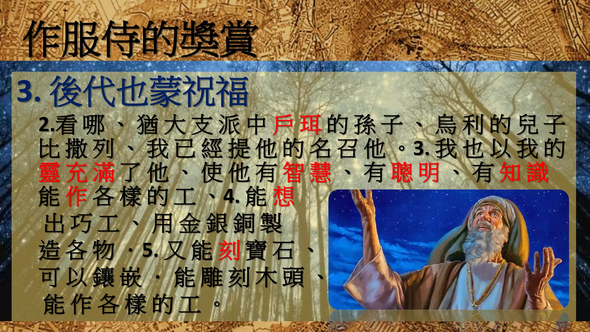 作服侍的獎賞
3. 後代也蒙祝福
2.看 哪 、 猶 大 支 派 中 戶 珥 的 孫 子 、 烏 利 的 兒 子
比 撒 列 、 我 已 經 提 他 的 名 召 他 。3. 我 也 以 我 的
靈 充 滿 了 他 、 使 他 有 智 慧 、 有 聰 明 、 有 知 識
能 作 各 樣 的 工 、4. 能 想
出 巧 工 、 用 金 銀 銅 製
造 各 物 ．5. 又 能 刻 寶 石 、
可 以 鑲 嵌 ． 能 雕 刻 木 頭 、
能 作 各 樣 的 工 。
 