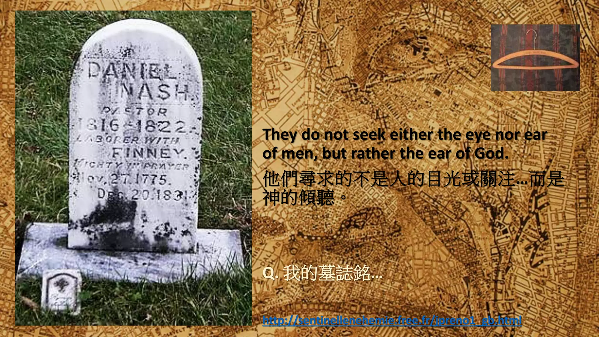 They do not seek either the eye nor ear
of men, but rather the ear of God.
他們尋求的不是人的目光或關注…而是
神的傾聽。
Q. 我的墓誌銘…
http://sentinellenehemie.free.fr/jpreno1_gb.html
 