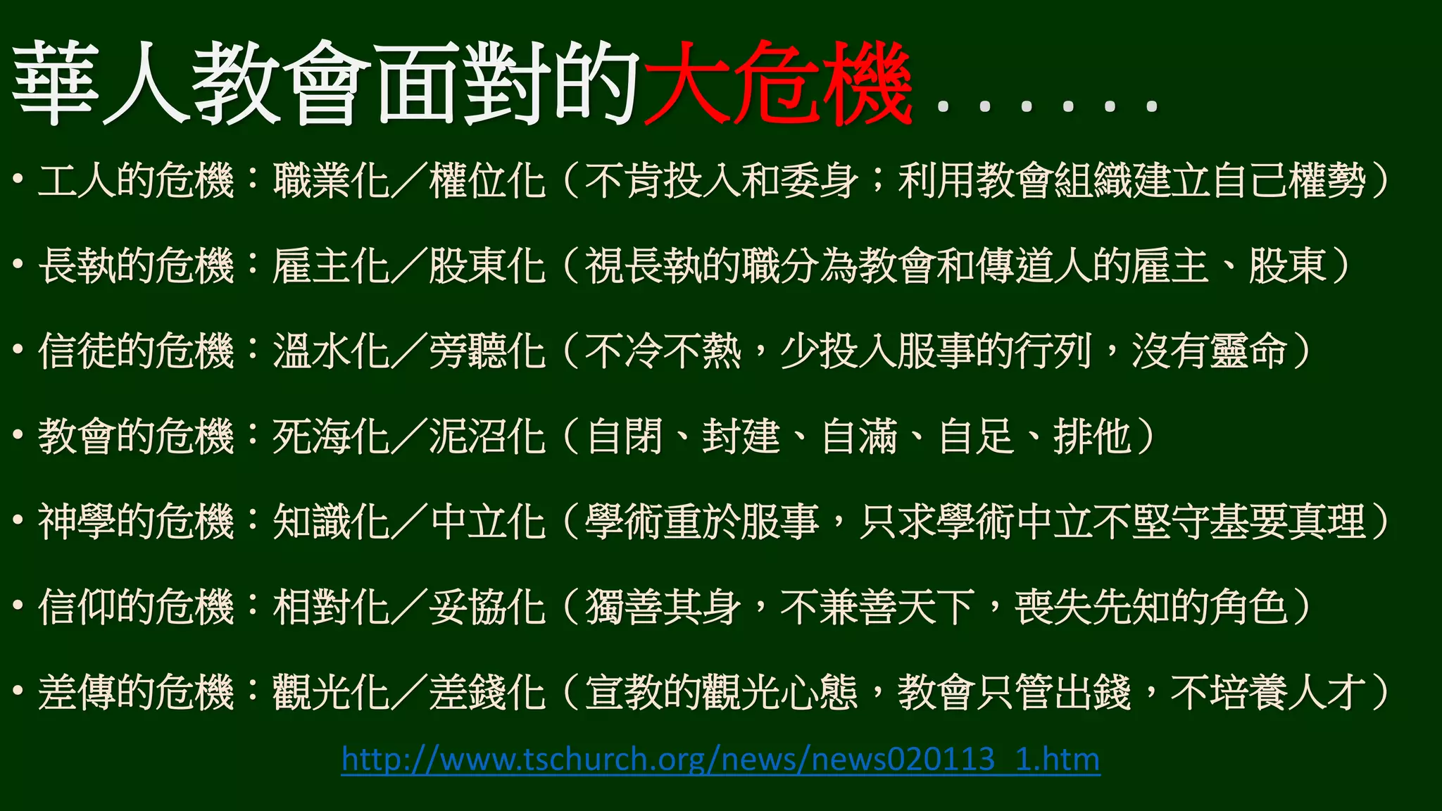 華人教會面對的大危機 . . . . . .
• 工人的危機：職業化／權位化（不肯投入和委身；利用教會組織建立自己權勢）
• 長執的危機：雇主化／股東化（視長執的職分為教會和傳道人的雇主、股東）
• 信徒的危機：溫水化／旁聽化（不冷不熱，少投入服事的行列，沒有靈命）
• 教會的危機：死海化／泥沼化（自閉、封建、自滿、自足、排他）
• 神學的危機：知識化／中立化（學術重於服事，只求學術中立不堅守基要真理）
• 信仰的危機：相對化／妥協化（獨善其身，不兼善天下，喪失先知的角色）
• 差傳的危機：觀光化／差錢化（宣教的觀光心態，教會只管出錢，不培養人才）
http://www.tschurch.org/news/news020113_1.htm
 