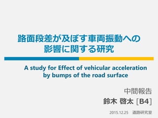路面段差が及ぼす車両振動への
影響に関する研究
中間報告
鈴木 啓太 [B4]
2015.12.25 道路研究室
A study for Effect of vehicular acceleration
by bumps of the road surface
 