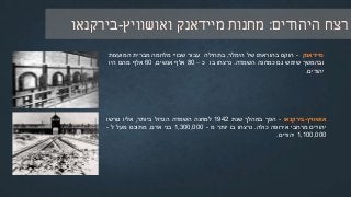 ‫היהודים‬ ‫רצח‬:‫מחנות‬‫מיידאנק‬‫ואושוויץ‬-‫בירקנאו‬
‫מיידאנק‬-‫הוקם‬‫בהוראתו‬‫של‬‫הימלר‬,‫בתחילה‬‫עבור‬‫שבויי‬‫מלחמה‬‫מברית‬‫המועצות‬
‫ובהמשך‬‫שימש‬‫גם‬‫כמחנה‬‫השמדה‬.‫נרצחו‬‫בו‬‫כ‬–80‫אלף‬‫אנשים‬,60‫אלף‬‫מהם‬‫היו‬
‫יהודים‬.
‫אושוויץ‬-‫בירקנאו‬-‫הפך‬‫במהלך‬‫שנת‬1942‫למחנה‬‫השמדה‬‫הגדול‬‫ביותר‬,‫אליו‬‫גורשו‬
‫יהודים‬‫מרחבי‬‫אירופה‬‫כולה‬.‫נרצחו‬‫בו‬‫יותר‬‫מ‬-1,300,000‫בני‬‫אדם‬,‫מתוכם‬‫מעל‬‫ל‬-
1,100,000‫יהודים‬.
 