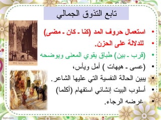 ‫الجمالي‬ ‫التذوق‬ ‫تابع‬
•(‫مضى‬ ‫ـ‬ ‫كان‬ ‫ـ‬ ‫)كنا‬ ‫المد‬ ‫حروف‬ ‫استعمال‬
•.‫الحزن‬ ‫على‬ ‫للدللة‬
•‫ويوضحه‬ ‫المعنى‬ ‫يقوي‬ ‫طباق‬ (‫بين‬ ‫ـ‬ ‫)قرب‬
•،‫ويأس‬ ‫أمل‬ ( ‫هيهات‬ ‫ـ‬ ‫)عسى‬
•.‫الشاعر‬ ‫عليها‬ ‫التي‬ ‫النفسية‬ ‫الحالة‬ ‫يبين‬
•(‫)أكلما‬ ‫استفهام‬ ‫إنشائي‬ ‫البيت‬ ‫أسلوب‬
•.‫الرجاء‬ ‫غرضه‬
 