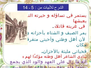 ‫التي‬ ‫النفسية‬ ‫حيرته‬ ‫و‬ ‫تساؤله‬ ‫في‬ ‫يستمر‬
‫يعيشها‬
‫قائل‬ ‫غربته‬ ‫في‬:.
‫وآلمه؛‬ ‫بأحزانه‬ ‫الشتاء‬ ‫و‬ ‫الصيف‬ ‫يمر‬
‫كل‬ ‫في‬ ‫متفرقون‬ ‫وأحبتي‬ ‫وطني‬ ‫أهل‬ ‫لن‬
‫مكان‬
.‫بالحزان‬ ‫مليئة‬ ‫فحياتي‬
: ‫لهم‬ ‫دا‬ً ‫مؤك‬ ‫وطنه‬ ‫أهل‬ ‫الشاعر‬ ‫ينادي‬
‫يجمع‬ ‫الذي‬ ‫والود‬ ‫العهد‬ ‫على‬ ‫زال‬ ‫ما‬ ‫أنه‬
: ‫من‬ ‫للبيات‬ ‫الشرح‬5‫ـ‬14
 