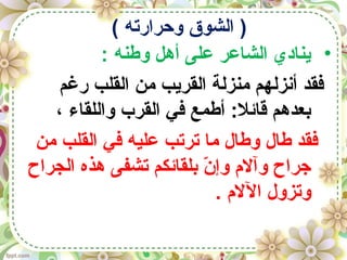 ( ‫وحرارته‬ ‫الشوق‬ )
•: ‫وطنه‬ ‫أهل‬ ‫على‬ ‫الشاعر‬ ‫ينادي‬
‫رغم‬ ‫القلب‬ ‫من‬ ‫القريب‬ ‫منزلة‬ ‫أنزلهم‬ ‫فقد‬
، ‫واللقاء‬ ‫القرب‬ ‫في‬ ‫أطمع‬ :‫قائل‬ ‫بعدهم‬
‫من‬ ‫القلب‬ ‫في‬ ‫عليه‬ ‫ترتب‬ ‫ما‬ ‫وطال‬ ‫طال‬ ‫فقد‬
‫الجراح‬ ‫هذه‬ ‫تشفى‬ ‫بلقائكم‬ ‫ن‬ّ  ‫وإ‬ ‫وآل م‬ ‫جراح‬
. ‫الل م‬ ‫وتزول‬
 