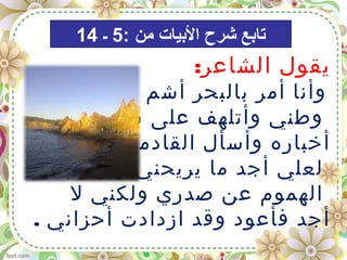 :‫الشاعر‬ ‫يقول‬
‫رائحة‬ ‫أشم‬ ‫بالبحر‬ ‫أمر‬ ‫وأنا‬
‫سماع‬ ‫على‬ ‫وأتلهف‬ ‫وطني‬
‫عنه‬ ‫القادمين‬ ‫وأسأل‬ ‫أخباره‬
‫ويزيل‬ ‫يريحني‬ ‫ما‬ ‫أجد‬ ‫لعلي‬
‫ل‬ ‫ولكني‬ ‫صدري‬ ‫عن‬ ‫الهموم‬
. ‫أحزاني‬ ‫ازدادت‬ ‫وقد‬ ‫فأعود‬ ‫أجد‬
: ‫من‬ ‫البيات‬ ‫شرح‬ ‫تابع‬5‫ـ‬14
 