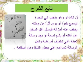 ‫الشرح‬ ‫تابع‬
‫البحر؛‬ ‫الى‬ ‫يذهب‬ ‫وهو‬ ‫الشاعر‬ ‫أن‬
‫وطنه‬ ‫من‬ ‫را‬ً‫ا‬ ‫أث‬ ‫يرى‬ ‫أو‬ ‫را‬ً‫ا‬ ‫خب‬ ‫ليسمع‬
‫السفن‬ ‫أهل‬ ‫فيسأل‬ ‫أحزانه‬ ‫عنه‬ ‫يخفف‬
‫رسالة‬ ‫يجد‬ ‫أو‬ ‫نسمة‬ ‫يشم‬ ‫أو‬ ‫أهله‬ ‫عن‬
‫ولعل‬ ‫أمراضه‬ ‫تخفيف‬ ‫على‬ ‫تعينه‬
. ‫أسقامه‬ ‫من‬ ‫الشفاء‬ ‫يبعض‬ ‫على‬ ‫تساعده‬ ‫الرسالة‬
 