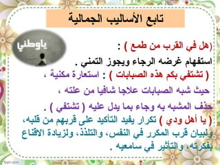 ‫الجمالية‬ ‫الساليب‬ ‫تايبع‬
)( ‫طمع‬ ‫من‬ ‫القرب‬ ‫في‬ ‫هل‬:
. ‫التمني‬ ‫ويجوز‬ ‫الرجاء‬ ‫غرضه‬ ‫استفهام‬
( ‫الصبايبات‬ ‫هذه‬ ‫يبكم‬ ‫تشتفي‬ ):، ‫مكنية‬ ‫استعارة‬
، ‫علته‬ ‫من‬ ‫شافيا‬ ‫علجا‬ ‫الصبايبات‬ ‫شبه‬ ‫حيث‬
. ( ‫تشتفي‬ ) ‫عليه‬ ‫يدل‬ ‫يبما‬ ‫وجاء‬ ‫يبه‬ ‫المشبه‬ ‫حذف‬
( ‫ودي‬ ‫أهل‬ ‫يا‬ )،‫قلبه‬ ‫من‬ ‫قريبهم‬ ‫على‬ ‫التأكيد‬ ‫يفيد‬ ‫تكرار‬
‫القناع‬ ‫ولزيادة‬ ،‫والتلذذ‬ ،‫النفس‬ ‫في‬ ‫المكرر‬ ‫قرب‬ ‫ولبيان‬
. ‫سامعيه‬ ‫في‬ ‫والتأثير‬ ،‫يبفكرته‬
 