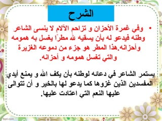 ‫الشرح‬
•‫الشاعر‬ ‫ينسى‬ ‫ل‬ ‫الل م‬ ‫تزاحم‬ ‫و‬ ‫الحزان‬ ‫غمرة‬ ‫وفي‬
‫همومه‬ ‫به‬ ‫يغسل‬ ‫را‬ً‫ا‬ ‫مط‬ ‫ل‬ ‫يسقيه‬ ‫بأن‬ ‫له‬ ‫فيدعو‬ ‫وطنه‬
‫الغزيرة‬ ‫دموعه‬ ‫من‬ ‫جزء‬ ‫هو‬ ‫المطر‬ ‫وأحزانه.هذا‬
.‫أحزانه‬ ‫و‬ ‫همومه‬ ‫تغسل‬ ‫والتي‬
‫أيدي‬ ‫يمنع‬ ‫و‬ ‫ال‬ ‫يكف‬ ‫بأن‬ ‫لوطنه‬ ‫دعائه‬ ‫في‬ ‫الشاعر‬ ‫يستمر‬
‫تتوالى‬ ‫أن‬ ‫و‬ ‫بالخير‬ ‫لها‬ ‫يدعو‬ ‫كما‬ ‫غزوها‬ ‫الذين‬ ‫المفسدين‬
.‫عليها‬ ‫اعتادت‬ ‫التي‬ ‫النعم‬ ‫عليها‬
 