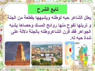 ‫الشرح‬ ‫تابع‬
‫الجنة‬ ‫من‬ ‫بقطعة‬ ‫ويشبهها‬ ‫لوطنه‬ ‫حبه‬ ‫الشاعر‬ ‫يعلل‬
‫يشبه‬ ‫وحصاها‬ ‫المسك‬ ‫روائح‬ ‫منها‬ ‫تفوح‬ ‫تربتها‬ ‫و‬
‫على‬ ‫دللة‬ ‫بالجنة‬ ‫الشاعروطنه‬ ‫قرن‬ ‫فقد‬ ‫الجواهر‬
.‫له‬ ‫حبه‬ ‫شدة‬
 