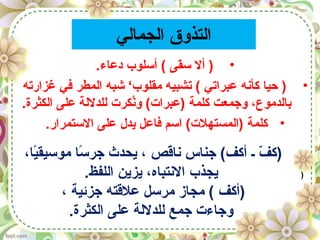 ‫الجمالي‬ ‫التذوق‬
•.‫دعاء‬ ‫أسلوب‬ ( ‫سقى‬ ‫أل‬ )
•‫غزارته‬ ‫في‬ ‫المطر‬ ‫شبه‬ ‘‫مقلوب‬ ‫تشبيه‬ ( ‫عبراتي‬ ‫كأنه‬ ‫حيا‬ )
.‫الكثرة‬ ‫على‬ ‫للدللة‬ ‫نكرت‬ُ‫ك‬‫و‬ (‫)عبرات‬ ‫كلمة‬ ‫وجمعت‬ ،‫بالدموع‬
•.‫الستمرار‬ ‫على‬ ‫يدل‬ ‫فاعل‬ ‫اسم‬ (‫)المستهلت‬ ‫كلمة‬
،‫يا‬ً‫ا‬‫موسيق‬ ‫سا‬ً‫ا‬ ‫جر‬ ‫يحدث‬ ، ‫ناقص‬ ‫جناس‬ (‫أكف‬ ‫ـ‬ ‫ف‬ّ  ‫)ك‬
.‫اللفظ‬ ‫يزين‬ ،‫النتباه‬ ‫يجذب‬
، ‫جزئية‬ ‫علقته‬ ‫مرسل‬ ‫مجاز‬ ( ‫)أكف‬
.‫الكثرة‬ ‫على‬ ‫للدللة‬ ‫جمع‬ ‫وجاءت‬
)
 