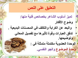 ‫النص‬ ‫على‬ ‫التعليق‬
:‫منها‬ ‫فنية‬ ‫بخصائص‬ ‫الشاعر‬ ‫أسلوب‬ ‫تميز‬
•‫الفكار‬ ‫وضوح‬
•. ‫البديعية‬ ‫المحسنات‬ ‫في‬ ‫والتكلف‬ ‫الغرابة‬ ‫عن‬ ‫والبعد‬
•‫المعاني‬ ‫تفصيل‬ ‫مع‬ ‫تأثيرها‬ ‫وقوة‬ ‫العبارات‬ ‫تدفق‬
.‫وتوضيحها‬
: ‫في‬ ‫متمثلة‬ ‫مكتملة‬ ‫العضوية‬ ‫الوحدة‬
‫الموضوع‬ ‫وحدة‬.‫النفسي‬ ‫والجو‬
 