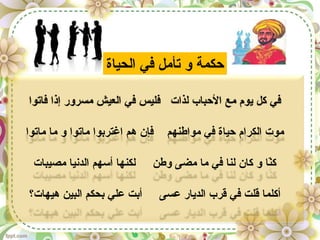 ‫فاتوا‬ ‫إذا‬ ‫مسرور‬ ‫العيش‬ ‫في‬ ‫فليس‬ ‫لذات‬ ‫البحباب‬ ‫مع‬ ‫يوم‬ ‫كل‬ ‫في‬
‫ماتوا‬ ‫ما‬ ‫و‬ ‫ماتوا‬ ‫اغتربوا‬ ‫هم‬ ‫فإن‬ ‫مواطنهم‬ ‫في‬ ‫بحياة‬ ‫الكرام‬ ‫موت‬
‫مصيبات‬ ‫الدنيا‬ ‫أسهم‬ ‫لكنها‬ ‫وطن‬ ‫مضى‬ ‫ما‬ ‫في‬ ‫لنا‬ ‫كان‬ ‫و‬ ‫نا‬ّ‫ا‬‫ك‬
‫هيهات؟‬ ‫البين‬ ‫بحكم‬ ‫علي‬ ‫أبت‬ ‫عسى‬ ‫الديار‬ ‫قرب‬ ‫في‬ ‫قلت‬ ‫أكلما‬
‫الحياة‬ ‫في‬ ‫تأمل‬ ‫و‬ ‫بحكمة‬
 