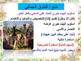 ‫الجمالي‬ ‫التذوق‬ / ‫تابع‬
.‫الخير‬ ‫وفعل‬ ‫السعي‬ ‫على‬ ‫للحث‬ ‫خبري‬ ‫البيت‬ ‫أسلوب‬
). ‫والهتمام‬ ‫والتوكيد‬ ‫للتخصيص‬ (‫)لنا‬ ‫تقديم‬ (‫وطن‬ ‫لنا‬ ‫كان‬
‫غرضه‬ ‫خبري‬ ‫البيت‬ ‫أسلوب‬
.‫والسى‬ ‫سر‬ّ‫ا‬ ‫التح‬
)(‫هيهات‬ ‫البين‬ ‫بحكم‬ ‫علي‬ ‫أبت‬
‫مكنية‬ ‫استعارة‬
‫تصريحية‬ ‫استعارة‬ (‫الدنيا‬ ‫)أسهم‬
‫بالسهم‬ ‫الدنيا‬ ‫شبه‬ ‫بليغ‬ ‫تشبيه‬ ‫ويجوز‬.
 