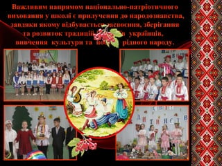 Важливим напрямом національно-патріотичного
виховання у школі є прилучення до народознавства,
завдяки якому відбувається засвоєння, зберігання
та розвиток традицій і звичаїв українців,
вивчення культури та побуту рідного народу.
 