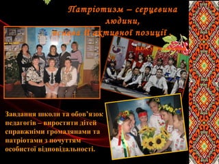 Патріотизм – серцевина
людини,
основа її активної позиції .
В.О.Сухомлинський
Завдання школи та обов’язок
педагогів – виростити дітей
справжніми громадянами та
патріотами з почуттям
особистої відповідальності.
 
