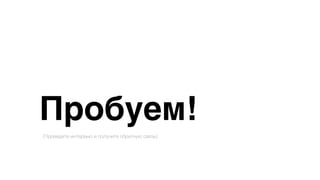 Пробуем!
(Проведите интервью и получите обратную связь)
 