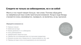 Обращайте внимание на:
★ Нервные смешки
★ Избегание взгляда
★ Резкие движения от и к собеседнику
★ Позы доминирования
★ Чередующиеся закрытые позы
★ Перекрытие оси взаимодействия посторонними предметами
★ Касание кончика носа, прикрытие рта, прикосновения ко лбу, шее
★ Перевод взгляда в зоны конструирования или воспоминаний
Следите не только за собеседником, но и за собой
Жесты и тон порой говорят больше, чем слова. Поэтому обращайте
на невербальный язык особо пристальное внимание. Когда в ходе беседы
становится очень некомфортно, проверьте, не являетесь ли вы причиной.
Не стесняйтесь
также спрашивать
собеседника, почему
он так поморщился,
захихикал или отвел
свой взгляд.
 