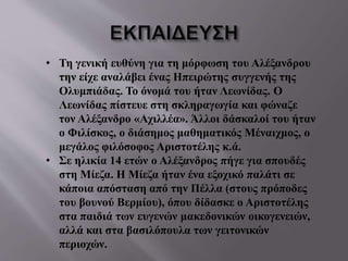 • Τη γενική ευθύνη για τη μόρφωση του Αλέξανδρου
την είχε αναλάβει ένας Ηπειρώτης συγγενής της
Ολυμπιάδας. Το όνομά του ήταν Λεωνίδας. Ο
Λεωνίδας πίστευε στη σκληραγωγία και φώναζε
τον Αλέξανδρο «Αχιλλέα». Άλλοι δάσκαλοί του ήταν
ο Φιλίσκος, ο διάσημος μαθηματικός Μέναιχμος, ο
μεγάλος φιλόσοφος Αριστοτέλης κ.ά.
• Σε ηλικία 14 ετών ο Αλέξανδρος πήγε για σπουδές
στη Μίεζα. Η Μίεζα ήταν ένα εξοχικό παλάτι σε
κάποια απόσταση από την Πέλλα (στους πρόποδες
του βουνού Βερμίου), όπου δίδασκε ο Αριστοτέλης
στα παιδιά των ευγενών μακεδονικών οικογενειών,
αλλά και στα βασιλόπουλα των γειτονικών
περιοχών.
 