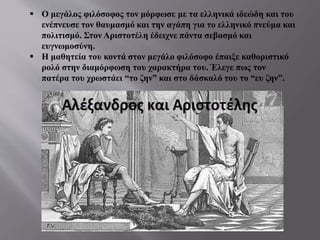  Ο μεγάλος φιλόσοφος τον μόρφωσε με τα ελληνικά ιδεώδη και του
ενέπνευσε τον θαυμασμό και την αγάπη για το ελληνικό πνεύμα και
πολιτισμό. Στον Αριστοτέλη έδειχνε πάντα σεβασμό και
ευγνωμοσύνη.
 Η μαθητεία του κοντά στον μεγάλο φιλόσοφο έπαιξε καθοριστικό
ρολό στην διαμόρφωση του χαρακτήρα του. Έλεγε πως τον
πατέρα του χρωστάει “το ζην” και στο δάσκαλό του το “ευ ζην”.
 