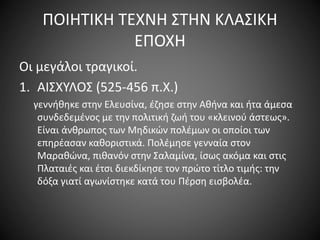 ΠΟΙΗΤΙΚΗ ΤΕΧΝΗ ΣΤΗΝ ΚΛΑΣΙΚΗ
ΕΠΟΧΗ
Οι μεγάλοι τραγικοί.
1. ΑΙΣΧΥΛΟΣ (525-456 π.Χ.)
γεννήθηκε στην Ελευσίνα, έζησε στην Αθήνα και ήτα άμεσα
συνδεδεμένος με την πολιτική ζωή του «κλεινού άστεως».
Είναι άνθρωπος των Μηδικών πολέμων οι οποίοι των
επηρέασαν καθοριστικά. Πολέμησε γενναία στον
Μαραθώνα, πιθανόν στην Σαλαμίνα, ίσως ακόμα και στις
Πλαταιές και έτσι διεκδίκησε τον πρώτο τίτλο τιμής: την
δόξα γιατί αγωνίστηκε κατά του Πέρση εισβολέα.
 