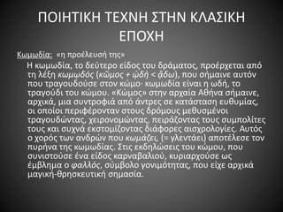 ΠΟΙΗΤΙΚΗ ΤΕΧΝΗ ΣΤΗΝ ΚΛΑΣΙΚΗ
ΕΠΟΧΗ
Κωμωδία: «η προέλευσή της»
H κωμωδία, το δεύτερο είδος του δράματος, προέρχεται από
τη λέξη κωμῳδός (κῶμος + ᾠδὴ < ᾄδω), που σήμαινε αυτόν
που τραγουδούσε στον κώμο· κωμωδία είναι η ωδή, το
τραγούδι του κώμου. «Kώμος» στην αρχαία Aθήνα σήμαινε,
αρχικά, μια συντροφιά από άντρες σε κατάσταση ευθυμίας,
οι οποίοι περιφέρονταν στους δρόμους μεθυσμένοι
τραγουδώντας, χειρονομώντας, πειράζοντας τους συμπολίτες
τους και συχνά εκστομίζοντας διάφορες αισχρολογίες. Αυτός
ο χορός των ανδρών που κωμάζει, (= γλεντάει) αποτέλεσε τον
πυρήνα της κωμωδίας. Στις εκδηλώσεις του κώμου, που
συνιστούσε ένα είδος καρναβαλιού, κυριαρχούσε ως
έμβλημα ο φαλλός, σύμβολο γονιμότητας, που είχε αρχικά
μαγική-θρησκευτική σημασία.
 