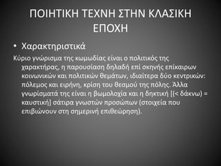 ΠΟΙΗΤΙΚΗ ΤΕΧΝΗ ΣΤΗΝ ΚΛΑΣΙΚΗ
ΕΠΟΧΗ
• Χαρακτηριστικά
Kύριο γνώρισμα της κωμωδίας είναι ο πολιτικός της
χαρακτήρας, η παρουσίαση δηλαδή επί σκηνής επίκαιρων
κοινωνικών και πολιτικών θεμάτων, ιδιαίτερα δύο κεντρικών:
πόλεμος και ειρήνη, κρίση του θεσμού της πόλης. Άλλα
γνωρίσματά της είναι η βωμολοχία και η δηκτική [(< δάκνω) =
καυστική] σάτιρα γνωστών προσώπων (στοιχεία που
επιβιώνουν στη σημερινή επιθεώρηση).
 