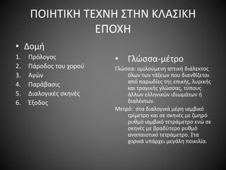 ΠΟΙΗΤΙΚΗ ΤΕΧΝΗ ΣΤΗΝ ΚΛΑΣΙΚΗ
ΕΠΟΧΗ
• Δομή
1. Πρόλογος
2. Πάροδος του χορού
3. Αγών
4. Παράβασις
5. Διαλογικές σκηνές
6. Έξοδος
• Γλώσσα-μέτρο
Γλώσσα: ομιλούμενη αττική διάλεκτος
όλων των τάξεων που διανθίζεται
από παρωδίες της επικής, λυρικής
και τραγικής γλώσσας, τύπους
άλλων ελληνικών ιδιωμάτων ή
διαλέκτων.
Μετρό: στα διαλογικά μέρη ιαμβικό
τρίμετρο και σε σκηνές με ζωηρό
ρυθμό ιαμβικό τετράμετρο ενώ σε
σκηνές με βραδύτερο ρυθμό
αναπαιστικό τετράμετρο. Στα
χορικά υπάρχει μεγάλη ποικιλία.
 