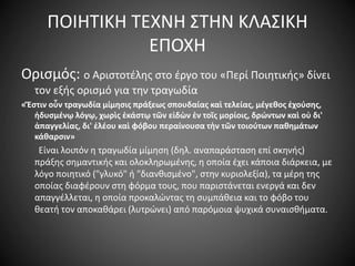 ΠΟΙΗΤΙΚΗ ΤΕΧΝΗ ΣΤΗΝ ΚΛΑΣΙΚΗ
ΕΠΟΧΗ
Ορισμός: ο Αριστοτέλης στο έργο του «Περί Ποιητικής» δίνει
τον εξής ορισμό για την τραγωδία
«Ἔστιν οὖν τραγωδία μίμησις πράξεως σπουδαίας καὶ τελείας, μέγεθος ἐχούσης,
ἡδυσμένῳ λόγῳ, χωρὶς ἑκάστῳ τῶν εἰδὼν ἐν τοῖς μορίοις, δρώντων καὶ οὐ δι'
ἀπαγγελίας, δι' ἐλέου καὶ φόβου περαίνουσα τὴν τῶν τοιούτων παθημάτων
κάθαρσιν»
Είναι λοιπόν η τραγωδία μίμηση (δηλ. αναπαράσταση επί σκηνής)
πράξης σημαντικής και ολοκληρωμένης, η οποία έχει κάποια διάρκεια, με
λόγο ποιητικό ("γλυκό" ή "διανθισμένο", στην κυριολεξία), τα μέρη της
οποίας διαφέρουν στη φόρμα τους, που παριστάνεται ενεργά και δεν
απαγγέλλεται, η οποία προκαλώντας τη συμπάθεια και το φόβο του
θεατή τον αποκαθάρει (λυτρώνει) από παρόμοια ψυχικά συναισθήματα.
 