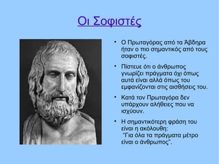 Οι Σοφιστές

Ο Πρωταγόρας από τα Άβδηρα
ήταν ο πιο σημαντικός από τους
σοφιστές.

Πίστευε ότι ο άνθρωπος
γνωρίζει πράγματα όχι όπως
αυτά είναι αλλά όπως του
εμφανίζονται στις αισθήσεις του.

Κατά τον Πρωταγόρα δεν
υπάρχουν αλήθειες που να
ισχύουν.

Η σημαντικότερη φράση του
είναι η ακόλουθη:
“Για όλα τα πράγματα μέτρο
είναι ο άνθρωπος”.
 